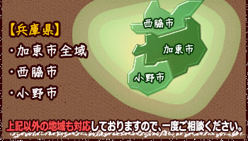 兵庫県：加東市全域 西脇市 小野市 ※上記以外の地域も対応しておりますので、一度ご相談下さい。